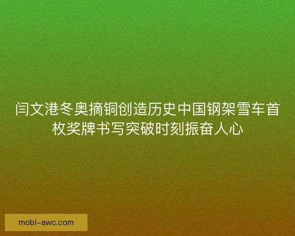 闫文港冬奥摘铜创造历史中国钢架雪车首枚奖牌书写突破时刻振奋人心 闫文港冬奥摘铜创造历史中国钢架雪车首枚奖牌书写突破时刻振奋人心