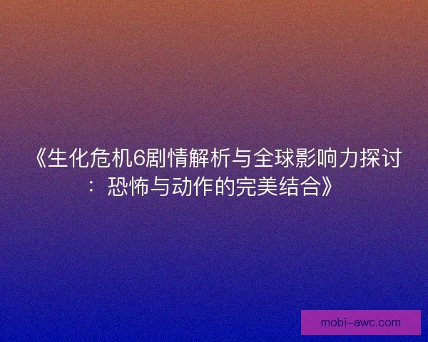 《生化危机6剧情解析与全球影响力探讨：恐怖与动作的完美结合》