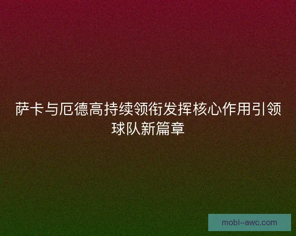 萨卡与厄德高持续领衔发挥核心作用引领球队新篇章