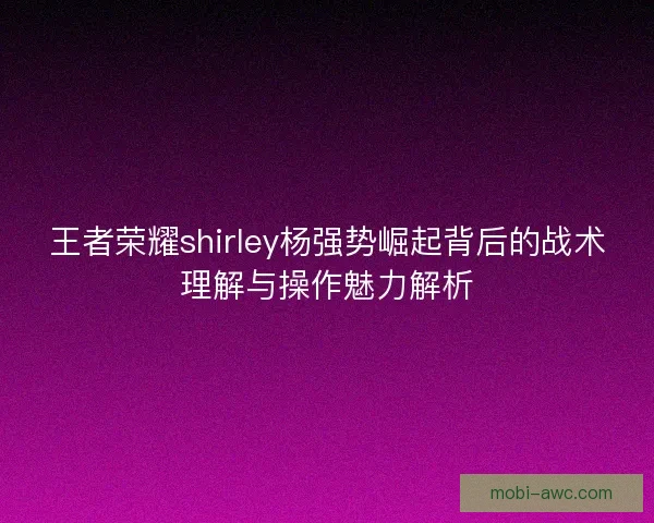 王者荣耀shirley杨强势崛起背后的战术理解与操作魅力解析